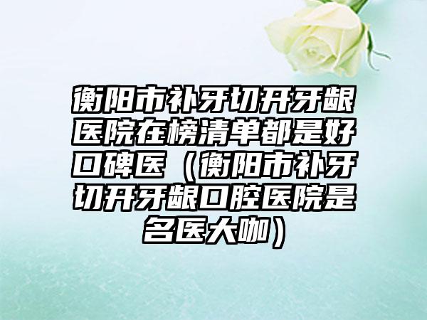 衡阳市补牙切开牙龈医院在榜清单都是好口碑医（衡阳市补牙切开牙龈口腔医院是名医大咖）