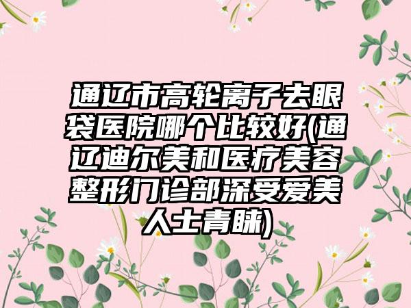 通辽市高轮离子去眼袋医院哪个比较好(通辽迪尔美和医疗美容整形门诊部深受爱美人士青睐)