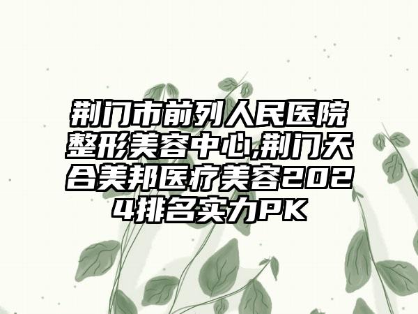 荆门市前列人民医院整形美容中心,荆门天合美邦医疗美容2024排名实力PK