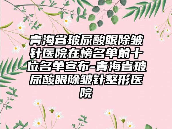 青海省玻尿酸眼除皱针医院在榜名单前十位名单宣布-青海省玻尿酸眼除皱针整形医院