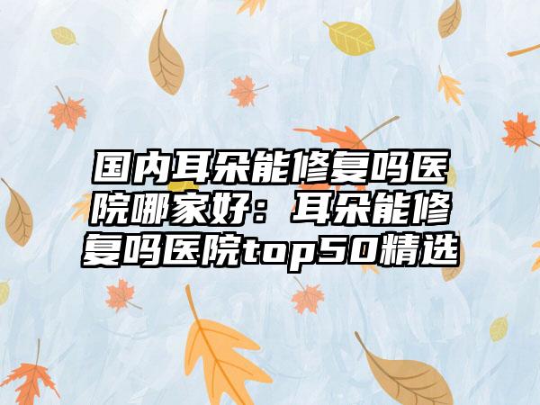 国内耳朵能修复吗医院哪家好：耳朵能修复吗医院top50精选