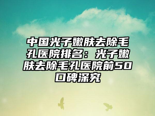 中国光子嫩肤去除毛孔医院排名：光子嫩肤去除毛孔医院前50口碑深究