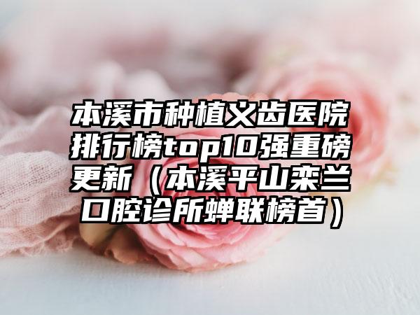 本溪市种植义齿医院排行榜top10强重磅更新（本溪平山栾兰口腔诊所蝉联榜首）