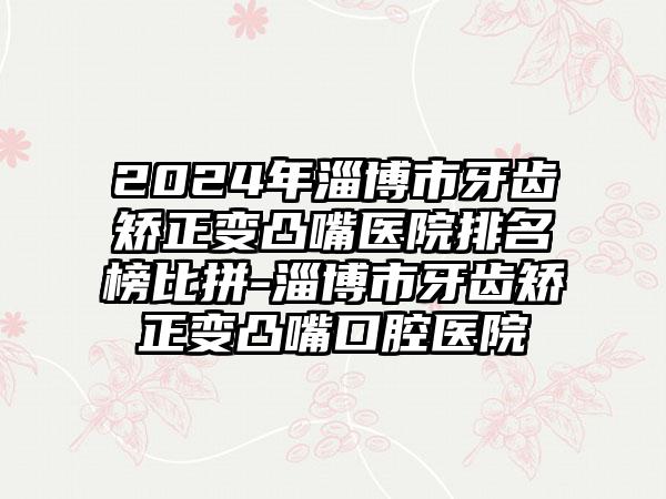 2024年淄博市牙齿矫正变凸嘴医院排名榜比拼-淄博市牙齿矫正变凸嘴口腔医院