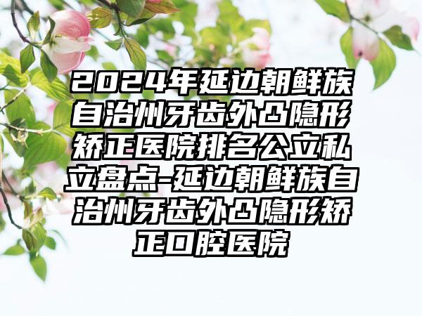 2024年延边朝鲜族自治州牙齿外凸隐形矫正医院排名公立私立盘点-延边朝鲜族自治州牙齿外凸隐形矫正口腔医院