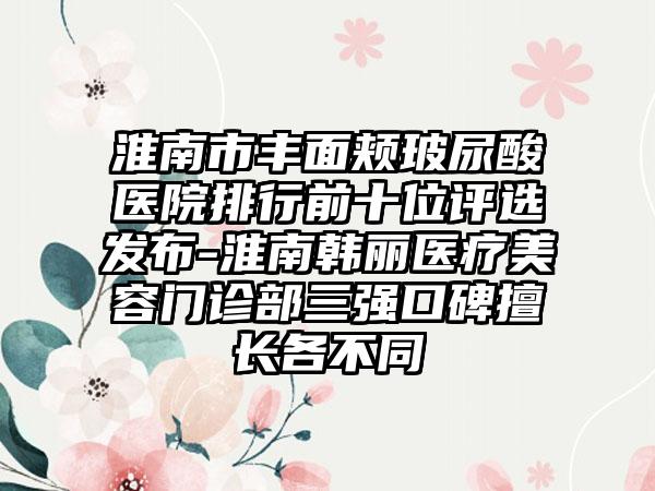 淮南市丰面颊玻尿酸医院排行前十位评选发布-淮南韩丽医疗美容门诊部三强口碑擅长各不同