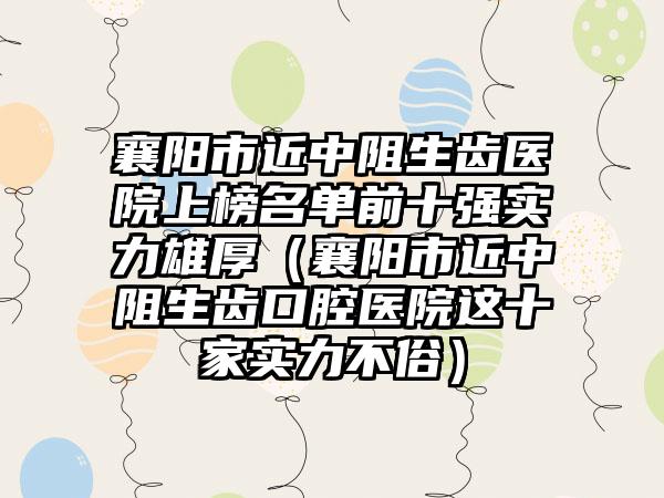 襄阳市近中阻生齿医院上榜名单前十强实力雄厚（襄阳市近中阻生齿口腔医院这十家实力不俗）