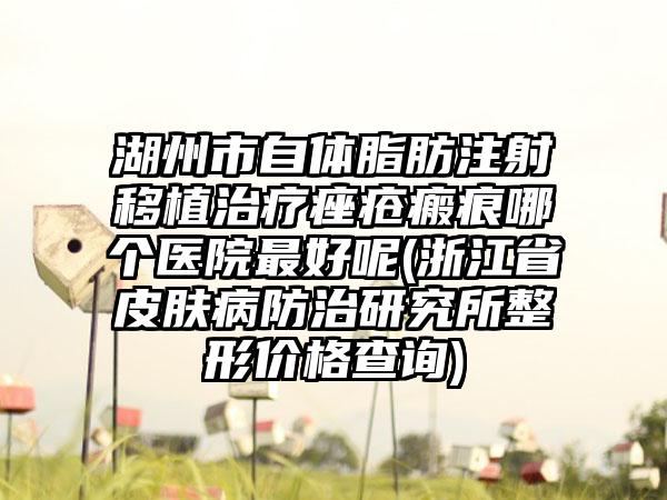 湖州市自体脂肪注射移植治疗痤疮瘢痕哪个医院最好呢(浙江省皮肤病防治研究所整形价格查询)