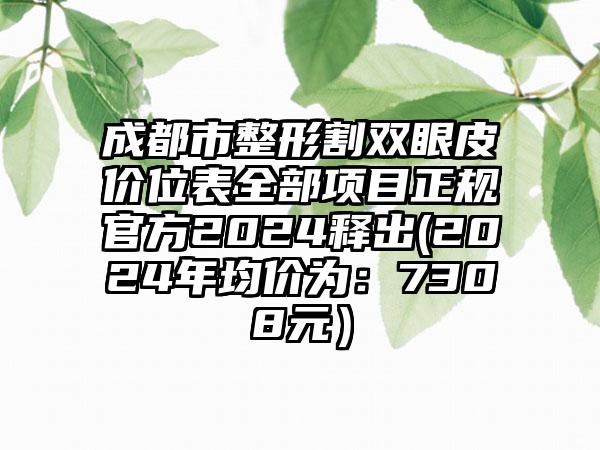 成都市整形割双眼皮价位表全部项目正规官方2024释出(2024年均价为：7308元）