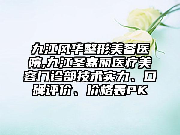 九江风华整形美容医院,九江圣嘉丽医疗美容门诊部技术实力、口碑评价、价格表PK