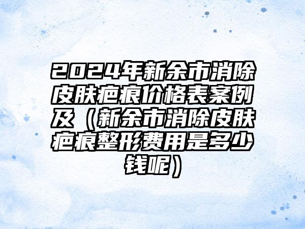 2024年新余市消除皮肤疤痕价格表案例及（新余市消除皮肤疤痕整形费用是多少钱呢）