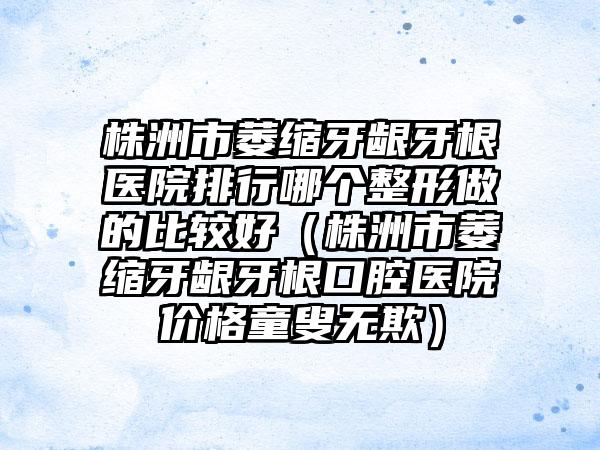 株洲市萎缩牙龈牙根医院排行哪个整形做的比较好（株洲市萎缩牙龈牙根口腔医院价格童叟无欺）