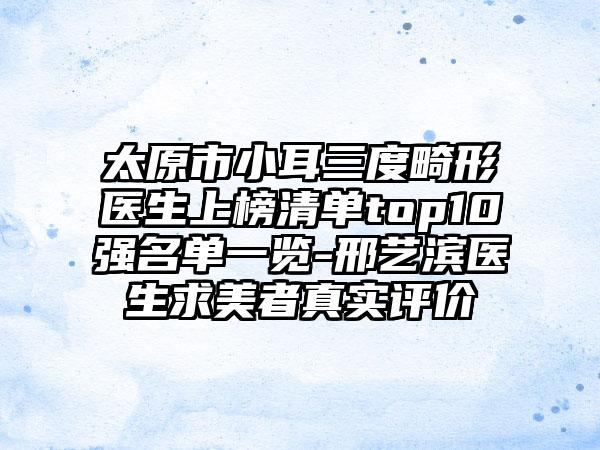 太原市小耳三度畸形医生上榜清单top10强名单一览-邢艺滨医生求美者真实评价