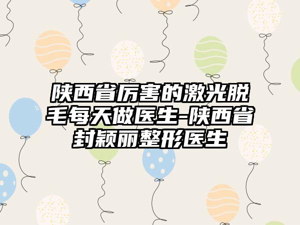 陕西省厉害的激光脱毛每天做医生-陕西省封颖丽整形医生