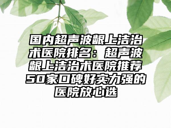 国内超声波龈上洁治术医院排名：超声波龈上洁治术医院推荐50家口碑好实力强的医院放心选