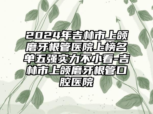 2024年吉林市上颌磨牙根管医院上榜名单五强实力不小看-吉林市上颌磨牙根管口腔医院