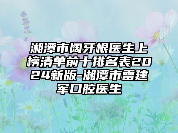 湘潭市阔牙根医生上榜清单前十排名表2024新版-湘潭市雷建军口腔医生