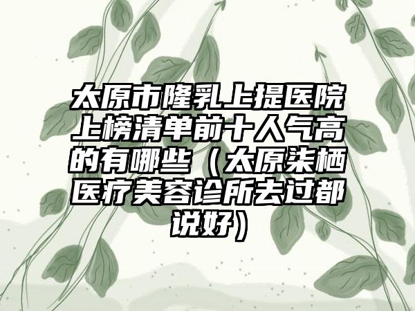 太原市隆乳上提医院上榜清单前十人气高的有哪些（太原柒栖医疗美容诊所去过都说好）