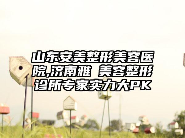 山东安美整形美容医院,济南雅偲美容整形诊所专家实力大PK