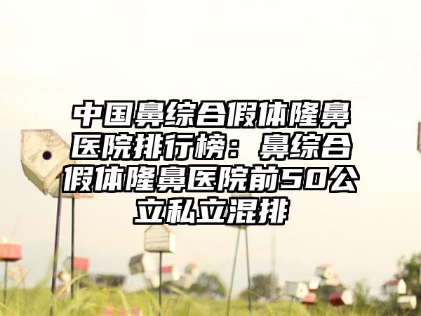 中国鼻综合假体隆鼻医院排行榜：鼻综合假体隆鼻医院前50公立私立混排