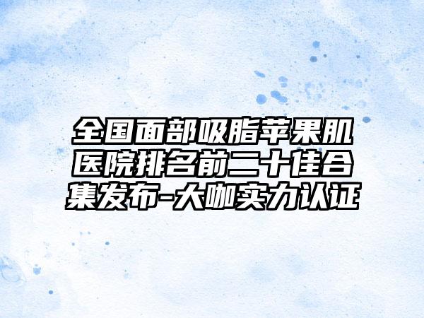 全国面部吸脂苹果肌医院排名前二十佳合集发布-大咖实力认证