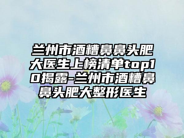 兰州市酒糟鼻鼻头肥大医生上榜清单top10揭露-兰州市酒糟鼻鼻头肥大整形医生