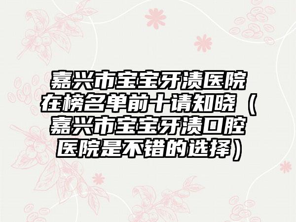 嘉兴市宝宝牙渍医院在榜名单前十请知晓（嘉兴市宝宝牙渍口腔医院是不错的选择）