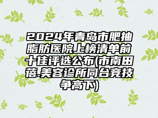 2024年青岛市肥抽脂肪医院上榜清单前十佳评选公布(市南田蓓.美容诊所同台竞技争高下)