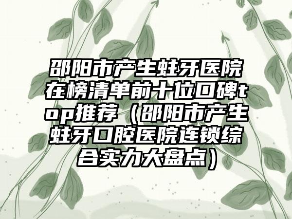 邵阳市产生蛀牙医院在榜清单前十位口碑top推荐（邵阳市产生蛀牙口腔医院连锁综合实力大盘点）