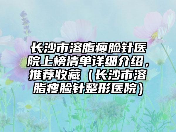 长沙市溶脂瘦脸针医院上榜清单详细介绍，推荐收藏（长沙市溶脂瘦脸针整形医院）