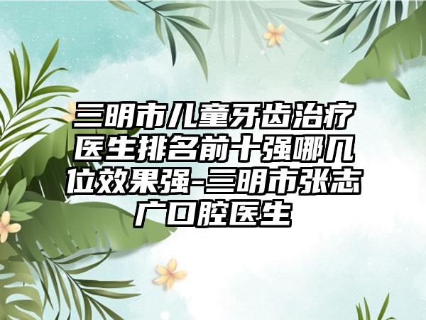 三明市儿童牙齿治疗医生排名前十强哪几位效果强-三明市张志广口腔医生