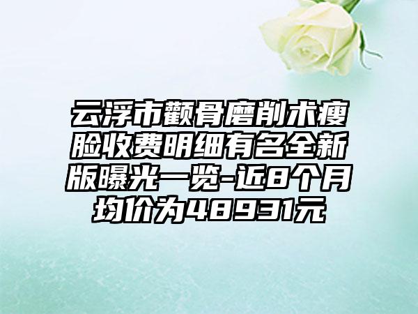 云浮市颧骨磨削术瘦脸收费明细有名全新版曝光一览-近8个月均价为48931元