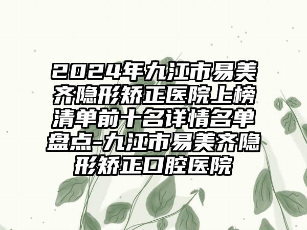 2024年九江市易美齐隐形矫正医院上榜清单前十名详情名单盘点-九江市易美齐隐形矫正口腔医院