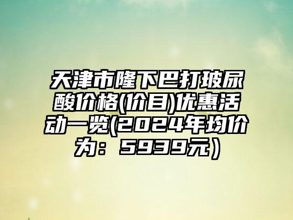 天津市隆下巴打玻尿酸价格(价目)优惠活动一览(2024年均价为：5939元）