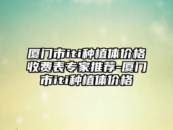 厦门市iti种植体价格收费表专家推荐-厦门市iti种植体价格