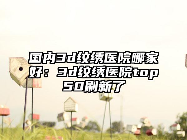 国内3d纹绣医院哪家好：3d纹绣医院top50刷新了