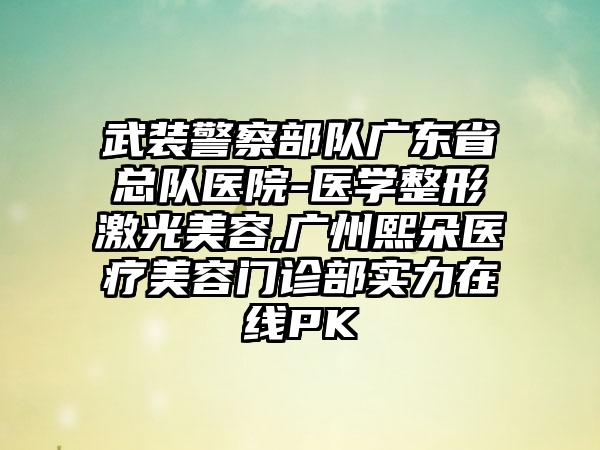 武装警察部队广东省总队医院-医学整形激光美容,广州熙朵医疗美容门诊部实力在线PK