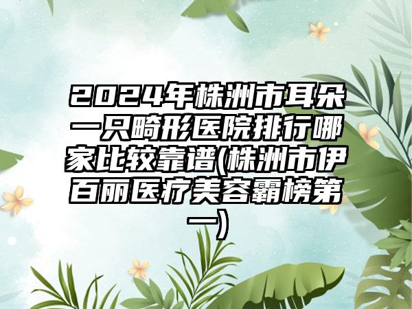 2024年株洲市耳朵一只畸形医院排行哪家比较靠谱(株洲市伊百丽医疗美容霸榜第一)