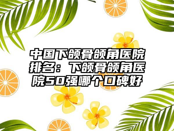 中国下颌骨颌角医院排名：下颌骨颌角医院50强哪个口碑好