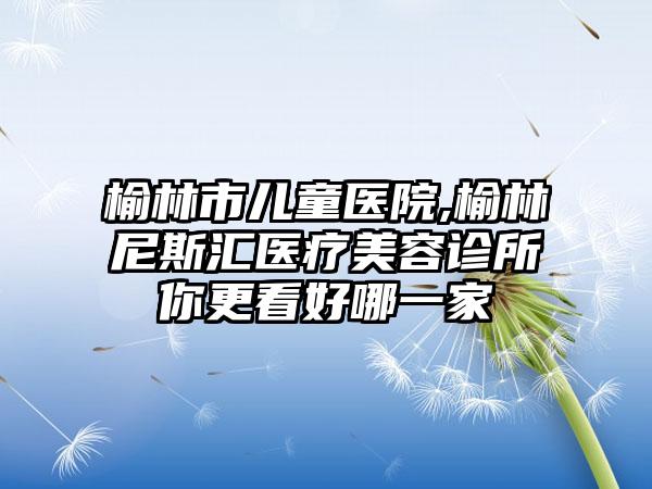 榆林市儿童医院,榆林尼斯汇医疗美容诊所你更看好哪一家