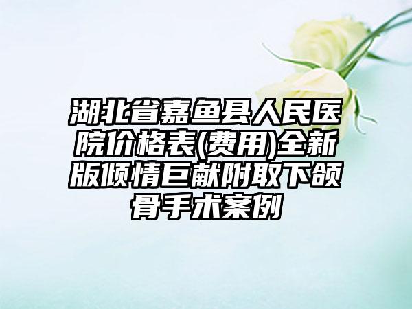 湖北省嘉鱼县人民医院价格表(费用)全新版倾情巨献附取下颌骨手术案例