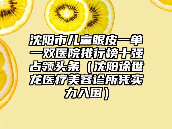 沈阳市儿童眼皮一单一双医院排行榜十强占领头条（沈阳徐世龙医疗美容诊所凭实力入围）