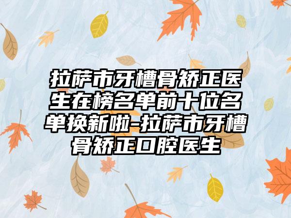 拉萨市牙槽骨矫正医生在榜名单前十位名单换新啦-拉萨市牙槽骨矫正口腔医生