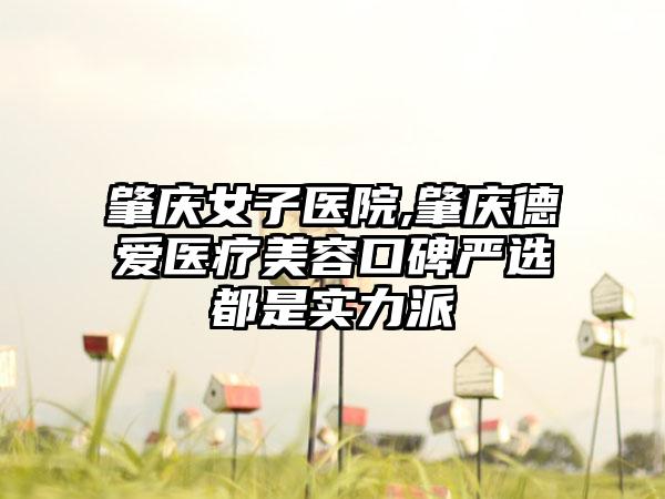 肇庆女子医院,肇庆德爱医疗美容口碑严选都是实力派