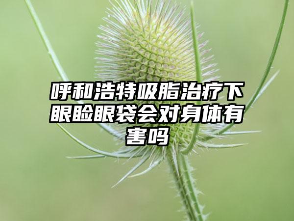 呼和浩特吸脂治疗下眼睑眼袋会对身体有害吗