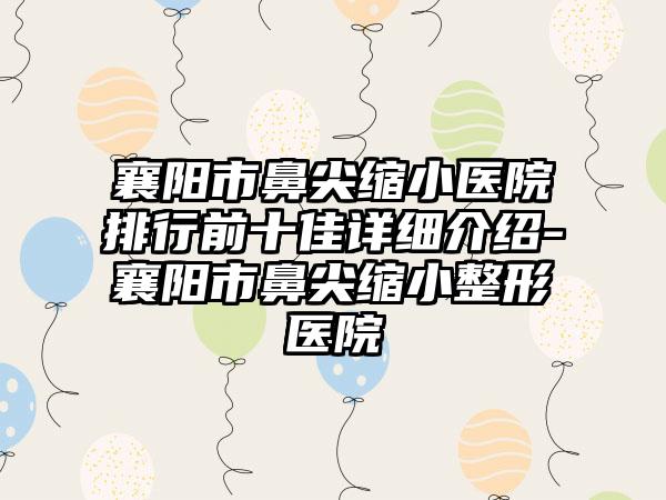 襄阳市鼻尖缩小医院排行前十佳详细介绍-襄阳市鼻尖缩小整形医院