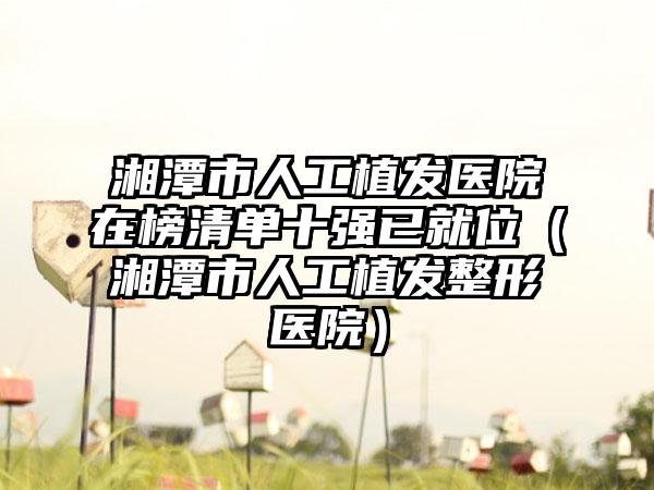 湘潭市人工植发医院在榜清单十强已就位（湘潭市人工植发整形医院）