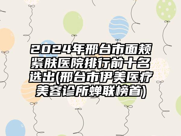 2024年邢台市面颊紧肤医院排行前十名选出(邢台市伊美医疗美容诊所蝉联榜首)