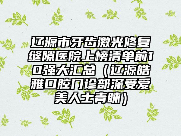 辽源市牙齿激光修复缝隙医院上榜清单前10强大汇总（辽源皓雅口腔门诊部深受爱美人士青睐）