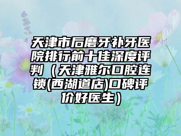 天津市后磨牙补牙医院排行前十佳深度评判（天津雅尔口腔连锁(西湖道店)口碑评价好医生）